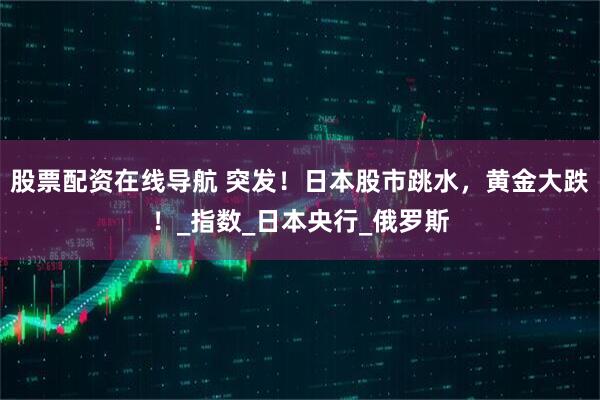 股票配资在线导航 突发！日本股市跳水，黄金大跌！_指数_日本央行_俄罗斯