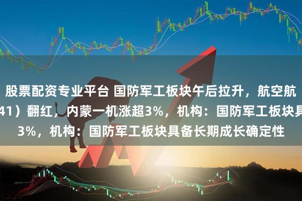 股票配资专业平台 国防军工板块午后拉升，航空航天ETF天弘（159241）翻红，内蒙一机涨超3%，机构：国防军工板块具备长期成长确定性