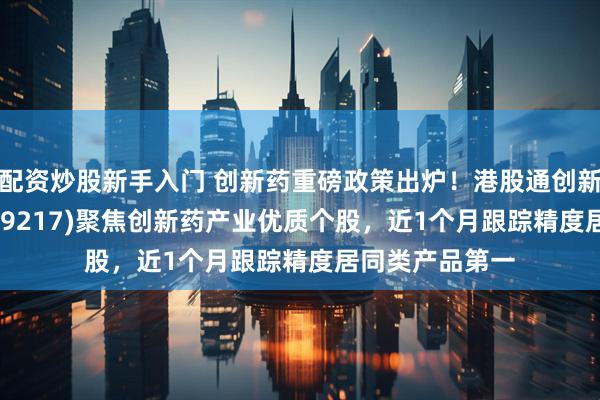 配资炒股新手入门 创新药重磅政策出炉！港股通创新药ETF工银(159217)聚焦创新药产业优质个股，近1个月跟踪精度居同类产品第一