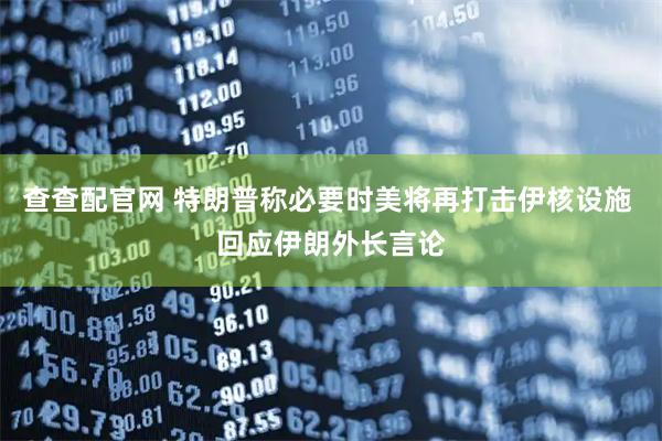 查查配官网 特朗普称必要时美将再打击伊核设施 回应伊朗外长言论