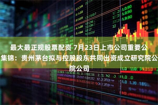 最大最正规股票配资 7月23日上市公司重要公告集锦：贵州茅台拟与控股股东共同出资成立研究院公司