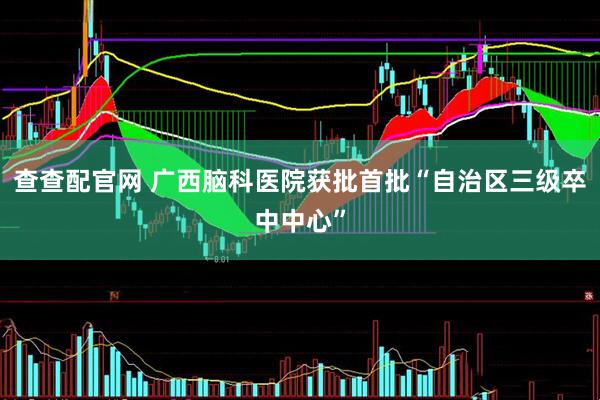 查查配官网 广西脑科医院获批首批“自治区三级卒中中心”