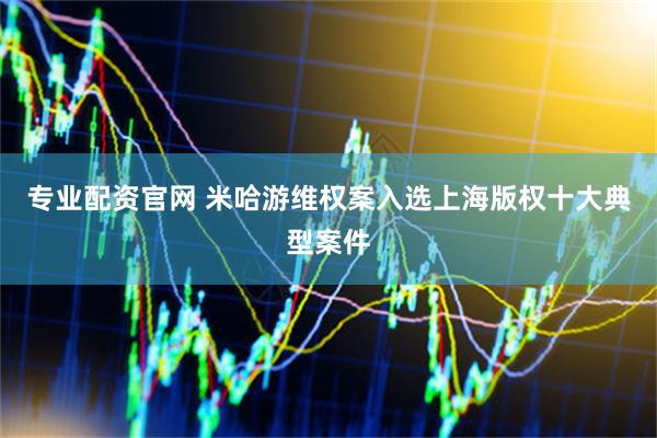 专业配资官网 米哈游维权案入选上海版权十大典型案件