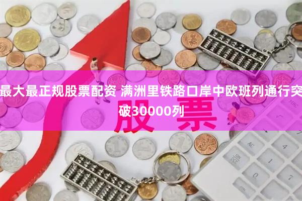 最大最正规股票配资 满洲里铁路口岸中欧班列通行突破30000列