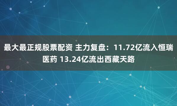 最大最正规股票配资 主力复盘：11.72亿流入恒瑞医药 13.24亿流出西藏天路