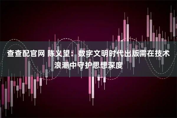 查查配官网 陈义望：数字文明时代出版需在技术浪潮中守护思想深度