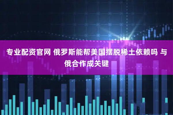 专业配资官网 俄罗斯能帮美国摆脱稀土依赖吗 与俄合作成关键