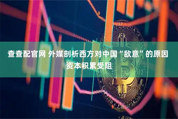 查查配官网 外媒剖析西方对中国“敌意”的原因 资本积累受阻