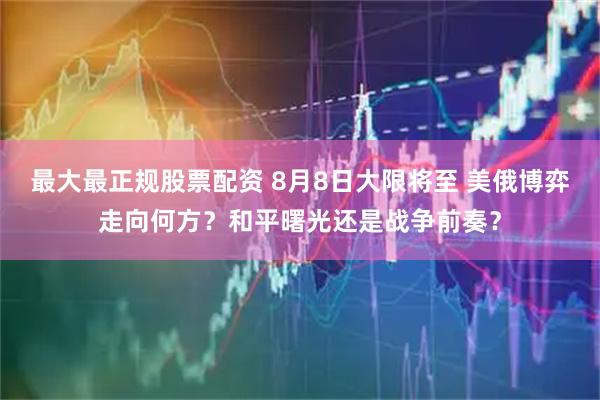 最大最正规股票配资 8月8日大限将至 美俄博弈走向何方？和平曙光还是战争前奏？