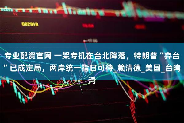 专业配资官网 一架专机在台北降落，特朗普“弃台”已成定局，两岸统一指日可待_赖清德_美国_台湾