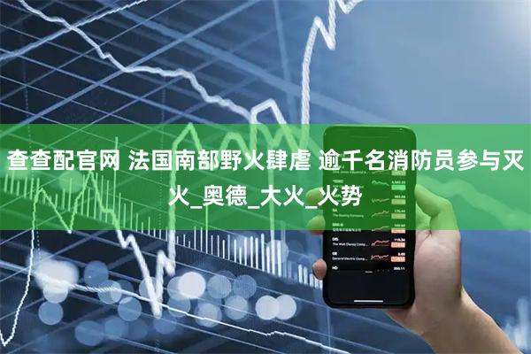 查查配官网 法国南部野火肆虐 逾千名消防员参与灭火_奥德_大火_火势
