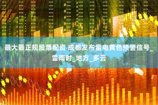 最大最正规股票配资 成都发布雷电黄色预警信号_雷雨时_地方_多云