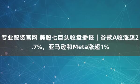 专业配资官网 美股七巨头收盘播报｜谷歌A收涨超2.7%，亚马逊和Meta涨超1%