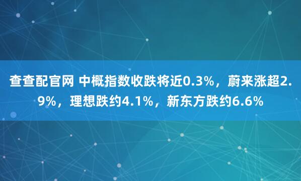 查查配官网 中概指数收跌将近0.3%，蔚来涨超2.9%，理想跌约4.1%，新东方跌约6.6%