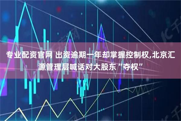 专业配资官网 出资逾期一年却掌握控制权,北京汇源管理层喊话对大股东“夺权”