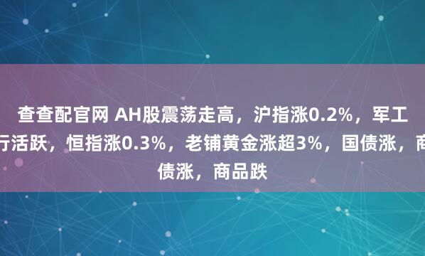 查查配官网 AH股震荡走高，沪指涨0.2%，军工、银行活跃，恒指涨0.3%，老铺黄金涨超3%，国债涨，商品跌