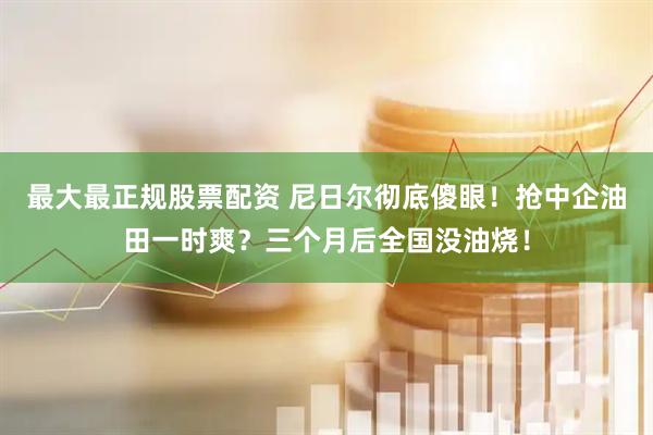 最大最正规股票配资 尼日尔彻底傻眼！抢中企油田一时爽？三个月后全国没油烧！