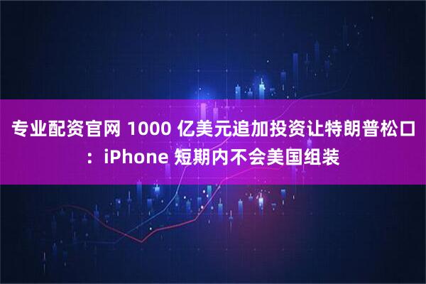 专业配资官网 1000 亿美元追加投资让特朗普松口：iPhone 短期内不会美国组装