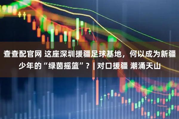 查查配官网 这座深圳援疆足球基地，何以成为新疆少年的“绿茵摇篮”？| 对口援疆 潮涌天山