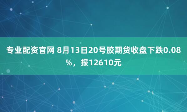 专业配资官网 8月13日20号胶期货收盘下跌0.08%，报12610元