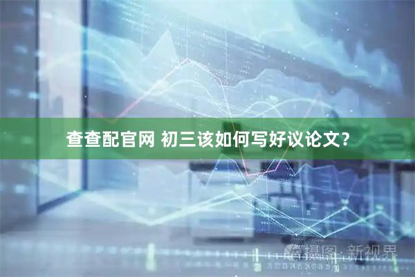 查查配官网 初三该如何写好议论文？