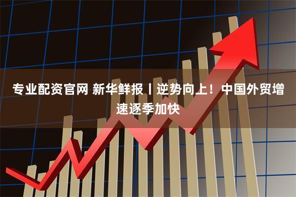 专业配资官网 新华鲜报丨逆势向上！中国外贸增速逐季加快