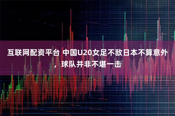 互联网配资平台 中国U20女足不敌日本不算意外，球队并非不堪一击