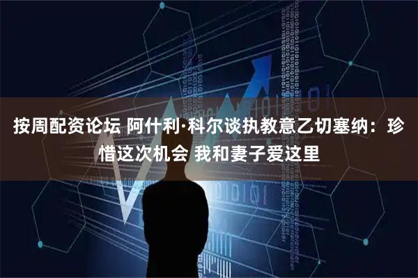 按周配资论坛 阿什利·科尔谈执教意乙切塞纳：珍惜这次机会 我和妻子爱这里