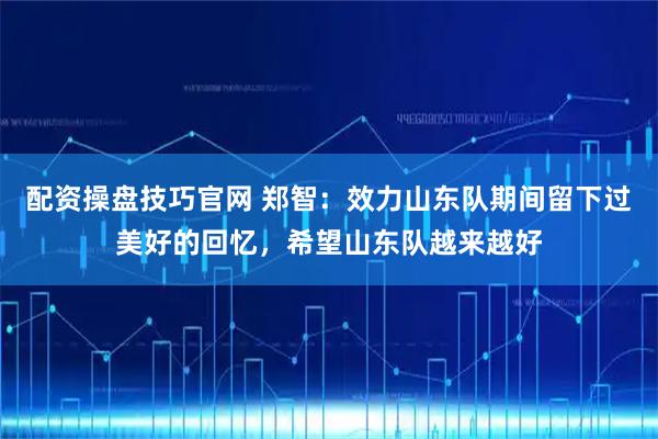 配资操盘技巧官网 郑智：效力山东队期间留下过美好的回忆，希望山东队越来越好
