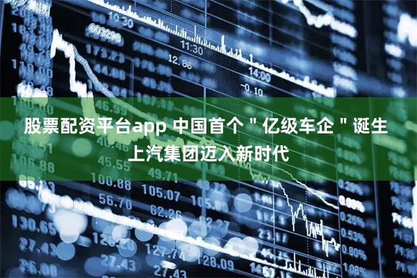 股票配资平台app 中国首个＂亿级车企＂诞生 上汽集团迈入新时代