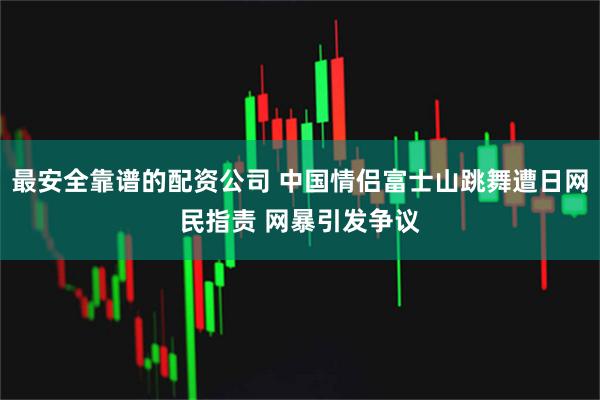 最安全靠谱的配资公司 中国情侣富士山跳舞遭日网民指责 网暴引发争议
