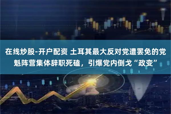 在线炒股-开户配资 土耳其最大反对党遭罢免的党魁阵营集体辞职死磕，引爆党内倒戈“政变”