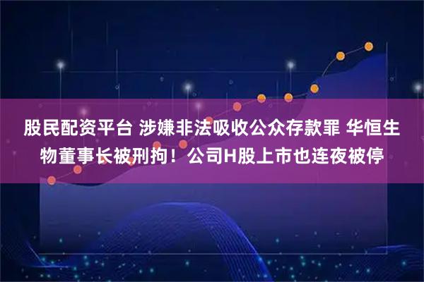 股民配资平台 涉嫌非法吸收公众存款罪 华恒生物董事长被刑拘！公司H股上市也连夜被停