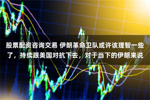股票配资咨询交易 伊朗革命卫队或许该理智一些了，持续跟美国对抗下去，对于当下的伊朗来说