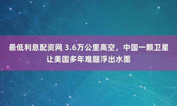 最低利息配资网 3.6万公里高空，中国一颗卫星让美国多年难题浮出水面