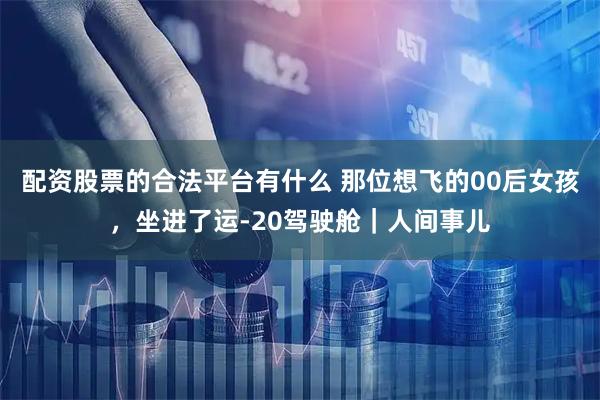 配资股票的合法平台有什么 那位想飞的00后女孩,坐进了运-20驾驶舱|人间事儿