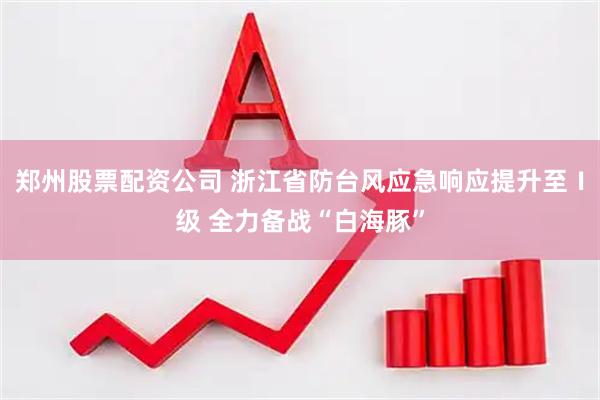 郑州股票配资公司 浙江省防台风应急响应提升至Ⅰ级 全力备战“白海豚”