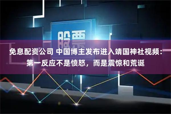 免息配资公司 中国博主发布进入靖国神社视频：第一反应不是愤怒，而是震惊和荒诞
