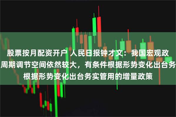 股票按月配资开户 人民日报钟才文：我国宏观政策工具箱充足，逆周期调节空间依然较大，有条件根据形势变化出台务实管用的增量政策