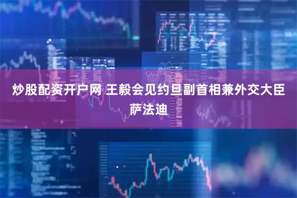 炒股配资开户网 王毅会见约旦副首相兼外交大臣萨法迪