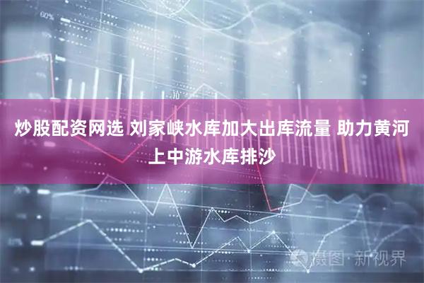 炒股配资网选 刘家峡水库加大出库流量 助力黄河上中游水库排沙