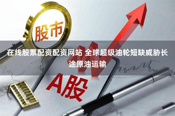 在线股票配资配资网站 全球超级油轮短缺威胁长途原油运输