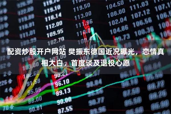 配资炒股开户网站 樊振东德国近况曝光，恋情真相大白，首度谈及退役心愿